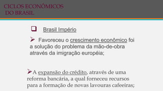  Favoreceu o crescimento econômico foi
a solução do problema da mão-de-obra
através da imigração européia;
 Brasil Império
A expansão do crédito, através de uma
reforma bancária, a qual forneceu recursos
para a formação de novas lavouras cafeeiras;
CICLOS ECONÔMICOS
DO BRASIL
 