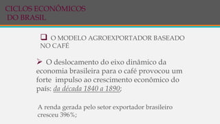  O MODELO AGROEXPORTADOR BASEADO
NO CAFÉ
 O deslocamento do eixo dinâmico da
economia brasileira para o café provocou um
forte impulso ao crescimento econômico do
país: da década 1840 a 1890;
A renda gerada pelo setor exportador brasileiro
cresceu 396%;
CICLOS ECONÔMICOS
DO BRASIL
 