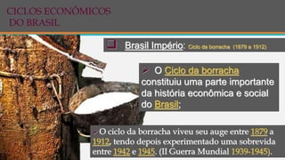  Brasil Império: Ciclo da borracha (1879 a 1912)
 O Ciclo da borracha
constituiu uma parte importante
da história econômica e social
do Brasil;
 O ciclo da borracha viveu seu auge entre 1879 a
1912, tendo depois experimentado uma sobrevida
entre 1942 e 1945. (II Guerra Mundial 1939-1945).
CICLOS ECONÔMICOS
DO BRASIL
 