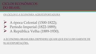 OS CICLOS E A ECONOMIA AGROEXPORTADORA
 A época Colonial (1500-1822);
 Período Imperial (1822-1889);
 A República Velha (1889-1930).
A ECONOMIA BRASILEIRA DEPENDEU QUASE QUE EXCLUSIVAMENTE DE
SUAS EXPORTAÇÕES.
CICLOS ECONÔMICOS
DO BRASIL
 