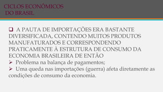  A PAUTA DE IMPORTAÇÕES ERA BASTANTE
DIVERSIFICADA, CONTENDO MUITOS PRODUTOS
MANUFATURADOS E CORRESPONDENDO
PRATICAMENTE À ESTRUTURA DE CONSUMO DA
ECONOMIA BRASILEIRA DE ENTÃO
 Problema na balança de pagamentos;
 Uma queda nas importações (guerra) afeta diretamente as
condições de consumo da economia.
CICLOS ECONÔMICOS
DO BRASIL
 