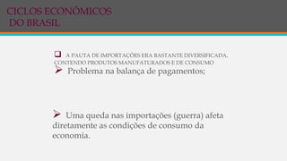  A PAUTA DE IMPORTAÇÕES ERA BASTANTE DIVERSIFICADA,
CONTENDO PRODUTOS MANUFATURADOS E DE CONSUMO
 Problema na balança de pagamentos;
 Uma queda nas importações (guerra) afeta
diretamente as condições de consumo da
economia.
CICLOS ECONÔMICOS
DO BRASIL
 