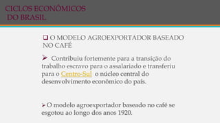  O MODELO AGROEXPORTADOR BASEADO
NO CAFÉ
 Contribuiu fortemente para a transição do
trabalho escravo para o assalariado e transferiu
para o Centro-Sul o núcleo central do
desenvolvimento econômico do país.
 O modelo agroexportador baseado no café se
esgotou ao longo dos anos 1920.
CICLOS ECONÔMICOS
DO BRASIL
 