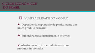  VUNERABILIDADE DO MODELO
 Depender da exportação de praticamente um
único produto primário;
 Subordinação a financiamento externo;
 Abastecimento do mercado interno por
produtos importados.
CICLOS ECONÔMICOS
DO BRASIL
 