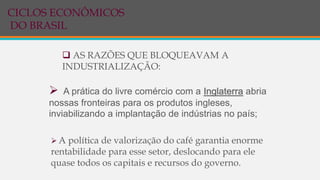 AS RAZÕES QUE BLOQUEAVAM A
INDUSTRIALIZAÇÃO:
 A prática do livre comércio com a Inglaterra abria
nossas fronteiras para os produtos ingleses,
inviabilizando a implantação de indústrias no país;
 A política de valorização do café garantia enorme
rentabilidade para esse setor, deslocando para ele
quase todos os capitais e recursos do governo.
CICLOS ECONÔMICOS
DO BRASIL
 