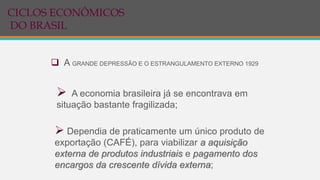  A GRANDE DEPRESSÃO E O ESTRANGULAMENTO EXTERNO 1929
 A economia brasileira já se encontrava em
situação bastante fragilizada;
 Dependia de praticamente um único produto de
exportação (CAFÉ), para viabilizar a aquisição
externa de produtos industriais e pagamento dos
encargos da crescente dívida externa;
CICLOS ECONÔMICOS
DO BRASIL
 
