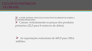  A CRISE MUNDIAL PROVOCOU DOIS EFEITOS IMEDIATOS SOBRE A
ECONOMIA BRASILEIRA:
 Caíram violentamente os preços dos produtos
primários (22,5 para 8 centavos de dólar);
 As exportações reduziram de 445,9 para 180,6
milhões.
CICLOS ECONÔMICOS
DO BRASIL
 