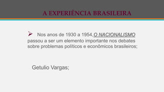 A EXPERIÊNCIA BRASILEIRA
 Nos anos de 1930 a 1954,O NACIONALISMO
passou a ser um elemento importante nos debates
sobre problemas políticos e econômicos brasileiros;
Getulio Vargas;
 