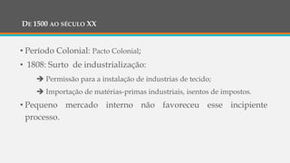 DE 1500 AO SÉCULO XX
• Período Colonial: Pacto Colonial;
• 1808: Surto de industrialização:
 Permissão para a instalação de industrias de tecido;
 Importação de matérias-primas industriais, isentos de impostos.
• Pequeno mercado interno não favoreceu esse incipiente
processo.
 