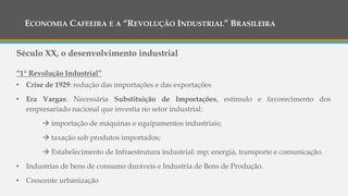 ECONOMIA CAFEEIRA E A “REVOLUÇÃO INDUSTRIAL” BRASILEIRA
Século XX, o desenvolvimento industrial
“1ª Revolução Industrial”
• Crise de 1929: redução das importações e das exportações
• Era Vargas: Necessária Substituição de Importações, estímulo e favorecimento dos
empresariado nacional que investia no setor industrial:
 importação de máquinas e equipamentos industriais;
 taxação sob produtos importados;
 Estabelecimento de Infraestrutura industrial: mp; energia, transporte e comunicação.
• Industrias de bens de consumo duráveis e Industria de Bens de Produção.
• Crescente urbanização
 