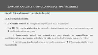 ECONOMIA CAFEEIRA E A “REVOLUÇÃO INDUSTRIAL” BRASILEIRA
Século XX, o desenvolvimento industrial
“2ª Revolução Industrial”
• 2ª Guerra Mundial: redução das importações e das exportações
• Era JK: Necessária Modernização, estímulo e favorecimento dos empresariado estrangeiros
 multinacionais estrangeiras
 Investimento estatal em infraestrutura para atender as necessidades das
multinacionais que passaram a se instalar no país: mp industrial; energia, transporte (viário)
 Incentivo ao êxodo rural: mdo e mercado consumidor  Urbanização rápida e sem
planejamento
 