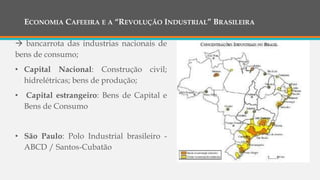 ECONOMIA CAFEEIRA E A “REVOLUÇÃO INDUSTRIAL” BRASILEIRA
 bancarrota das industrias nacionais de
bens de consumo;
• Capital Nacional: Construção civil;
hidrelétricas; bens de produção;
• Capital estrangeiro: Bens de Capital e
Bens de Consumo
• São Paulo: Polo Industrial brasileiro -
ABCD / Santos-Cubatão
 