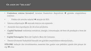 OS ANOS DO “MILAGRE”
1960 -1970:
• Conjuntura externa favorável: recursos financeiros disponíveis  grandes empréstimos
externos
• Política de arrocho salarial  atração de IED;
• Intensa urbanização  mercado interno em expansão
• Aumento das exportações de diversos produtos;
• Capital Nacional: indústrias extrativas, energia, comunicação, de bens de produção e bens de
capital;
• Capital Estrangeiro: Bens de Capital e Bens de Consumo
• Desenvolvimento Industrial baseado em grandes empréstimos internacionais...
1970-1980: redução dos investimentos; aumento dos gastos com petróleo; queda dos preços de
mp  crise.
 