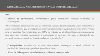 GLOBALIZAÇÃO, NEOLIBERALISMO E ATUAL INDUSTRIALIZAÇÃO
1990:
• Política de privatizações, recomendadas pelos FMI/Banco Mundial (Consenso de
Washington)
“Os neoliberais argumentavam que as empresas estatais davam prejuízos, eram ineficientes e
pouco competitivas; que a venda dessas empresas diminuiria os gastos do governo, traria receita
para ser aplicada [na estruturação dos IED e na redução da dívida pública]; que a presença de
mais empresas privadas aumentaria a competição no mercado, forçando a diminuição dos
preços de produtos e serviços, beneficiando toda a população.”
• Consequências: redução das receitas; dependência tecnológica e social; redução de
patrimônio; desemprego; perda de garantias sociais;
• Cerca de 165 empresas estatais foram privatizadas nesse período.
 