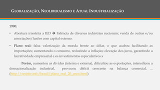 GLOBALIZAÇÃO, NEOLIBERALISMO E ATUAL INDUSTRIALIZAÇÃO
1990:
• Abertura irrestrita a IED  Falência de diversas indústrias nacionais; venda de outras e/ou
associações/fusões com capital externo.
• Plano real: falsa valorização da moeda frente ao dólar, o que acabou facilitando as
importações; aumentando o consumo, reduzindo a inflação; elevação dos juros, garantindo a
lucratividade empresarial e os investimentos especulativos.x
Porém, aumentou as dívidas (interna e externa), dificultou as exportações, intensificou a
desnacionalização industrial, provocou déficit crescente na balança comercial, ...
(http://resistir.info/brasil/plano_real_20_anos.html)
 