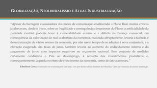 GLOBALIZAÇÃO, NEOLIBERALISMO E ATUAL INDUSTRIALIZAÇÃO
“Apesar da barragem avassaladora dos meios de comunicação enaltecendo o Plano Real, muitos críticos
já alertavam, desde o início, sobre as fragilidade e consequências desastrosas do Plano: a artificialidade da
paridade cambial poderia levar à vulnerabilidade externa e a déficits na balança comercial, em
consequência da valorização do real; a abertura da economia, realizada abruptamente, levaria à falência e
desestruturação de vários setores da economia, por não terem tempo de se adaptar à nova conjuntura; e a
elevação exagerada das taxas de juros, também levaria ao aumento do endividamento interno e do
pagamento de juros, com impactos negativos no orçamento nacional. Esse conjunto de medidas
certamente conduziria o País ao desemprego, à redução dos investimentos produtivos e,
consequentemente, à queda no ritmo de crescimento da economia, como de fato aconteceu.”
Edmilson Costa, Doutorado em economia pela Unicamp, com pós-doutorado no Instituto de Filosofia e Ciências Humanas da mesma instituição.
 