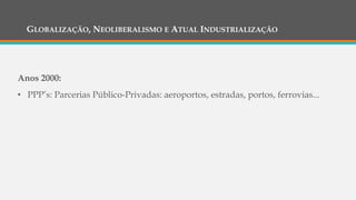 GLOBALIZAÇÃO, NEOLIBERALISMO E ATUAL INDUSTRIALIZAÇÃO
Anos 2000:
• PPP’s: Parcerias Público-Privadas: aeroportos, estradas, portos, ferrovias...
 