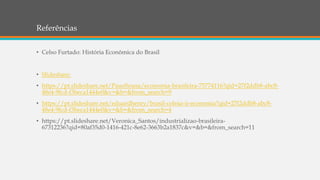 Referências
• Celso Furtado: História Econômica do Brasil
• Slideshare:
• https://pt.slideshare.net/PauoSousa/economia-brasileira-75774116?qid=27f2ddb8-abc8-
48e4-9fcd-f3beca1444e0&v=&b=&from_search=9
• https://pt.slideshare.net/eduardhenry/brasil-colnia-ii-economia?qid=27f2ddb8-abc8-
48e4-9fcd-f3beca1444e0&v=&b=&from_search=4
• https://pt.slideshare.net/Veronica_Santos/industrializao-brasileira-
67312236?qid=80af35d0-1416-421c-8e62-3663b2a1837c&v=&b=&from_search=11
 