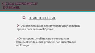  As colônias européias deveriam fazer comércio
apenas com suas metrópoles.
 O PACTO COLONIAL
 Os europeus vendiam caro e compravam
barato, obtendo ainda produtos não encontrados
na Europa.
CICLOS ECONÔMICOS
DO BRASIL
 