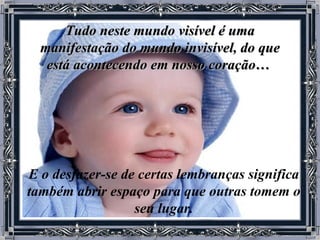Tudo neste mundo visível é uma manifestação do mundo invisível, do que está acontecendo em nosso coração…   E o desfazer-se de certas lembranças significa também abrir espaço para que outras tomem o seu lugar. 