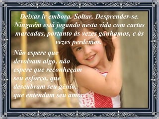 Deixar ir embora. Soltar. Desprender-se. Ninguém está jogando nesta vida com cartas marcadas, portanto às vezes ganhamos, e às vezes perdemos.  Não espere que devolvam algo, não espere que reconheçam seu esforço, que descubram seu gênio, que entendam seu amor. 
