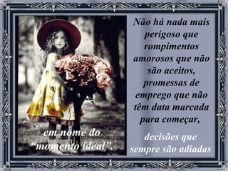 Não há nada mais perigoso que rompimentos amorosos que não são aceitos, promessas de emprego que não têm data marcada para começar,   decisões que sempre são adiadas   em nome do “momento ideal”. 