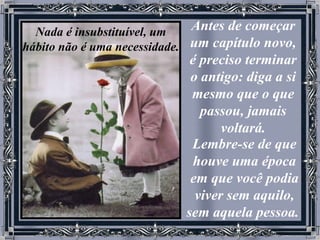 Antes de começar um capítulo novo, é preciso terminar o antigo: diga a si mesmo que o que passou, jamais voltará. Lembre-se de que houve uma época em que você podia viver sem aquilo, sem aquela pessoa.   Nada é insubstituível, um hábito não é uma necessidade. 