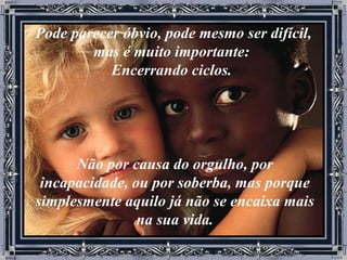 Pode parecer óbvio, pode mesmo ser difícil, mas é muito importante:  Encerrando ciclos.   Não por causa do orgulho, por incapacidade, ou por soberba, mas porque simplesmente aquilo já não se encaixa mais na sua vida. 