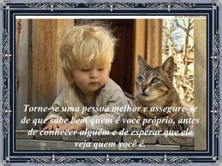 Torne-se uma pessoa melhor e assegure-se de que sabe bem quem é você próprio, antes de conhecer alguém e de esperar que ele veja quem você é. 