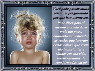 Você pode passar muito tempo se perguntando por que isso aconteceu.   Pode dizer para si mesmo que não dará mais um passo enquanto não entender as razões que levaram certas coisas, que eram tão importantes e sólidas em sua vida, serem subitamente transformadas em pó. 