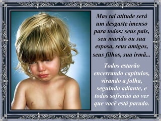 Mas tal atitude será um desgaste imenso para todos: seus pais, seu marido ou sua esposa, seus amigos, seus filhos, sua irmã...   Todos estarão encerrando capítulos, virando a folha, seguindo adiante, e todos sofrerão ao ver que você está parado. 