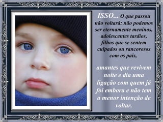 ISSO...   O que passou não voltará: não podemos ser eternamente meninos, adolescentes tardios, filhos que se sentem culpados ou rancorosos com os pais,   amantes que revivem noite e dia uma ligação com quem já foi embora e não tem a menor intenção de voltar. 