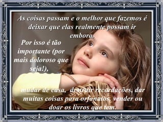 As coisas passam e o melhor que fazemos é deixar que elas realmente possam ir embora. Por isso é tão importante (por mais doloroso que seja!),    mudar de casa,  destruir recordações, dar muitas coisas para orfanatos, vender ou doar os livros que tem. 