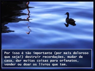 Por isso é tão importante (por mais doloroso
que seja!) destruir recordações, mudar de
casa, dar muitas coisas para orfanatos,
vender ou doar os livros que tem.
 