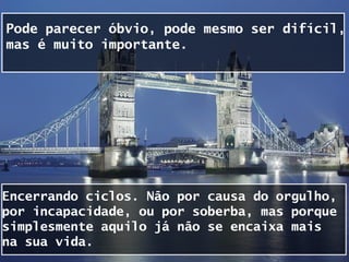 Pode parecer óbvio, pode mesmo ser difícil,
mas é muito importante.




Encerrando ciclos. Não por causa do orgulho,
por incapacidade, ou por soberba, mas porque
simplesmente aquilo já não se encaixa mais
na sua vida.
 