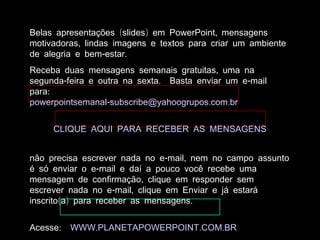 Belas apresentações (slides) em PowerPoint, mensagens
motivadoras, lindas imagens e textos para criar um ambiente
de alegria e bem-estar.
Receba duas mensagens semanais gratuitas, uma na
segunda-feira e outra na sexta. Basta enviar um e-mail
para:
powerpointsemanal-subscribe@yahoogrupos.com.br


     CLIQUE AQUI PARA RECEBER AS MENSAGENS


não precisa escrever nada no e-mail, nem no campo assunto
é só enviar o e-mail e daí a pouco você recebe uma
mensagem de confirmação, clique em responder sem
escrever nada no e-mail, clique em Enviar e já estará
inscrito(a) para receber as mensagens.


Acesse:   WWW.PLANETAPOWERPOINT.COM.BR
 