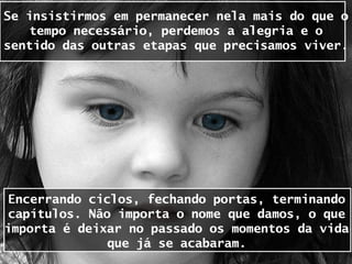 Se insistirmos em permanecer nela mais do que o
    tempo necessário, perdemos a alegria e o
sentido das outras etapas que precisamos viver.




 Encerrando ciclos, fechando portas, terminando
 capítulos. Não importa o nome que damos, o que
importa é deixar no passado os momentos da vida
               que já se acabaram.
 