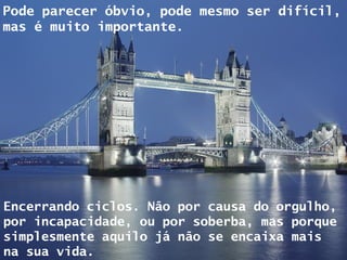 Pode parecer óbvio, pode mesmo ser difícil, mas é muito importante. Encerrando ciclos. Não por causa do orgulho, por incapacidade, ou por soberba, mas porque simplesmente aquilo já não se encaixa mais na sua vida. 