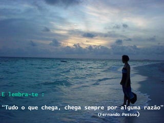 E lembra-te : “ T udo o que chega, chega sempre por alguma razão” (Fernando Pessoa ) 