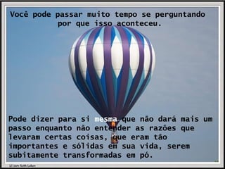 Você pode passar muito tempo se perguntando  por que isso aconteceu. Pode dizer para si  mesma  que não dará mais um passo enquanto não entender as razões que levaram certas coisas, que eram tão importantes e sólidas em sua vida, serem subitamente transformadas em pó. 