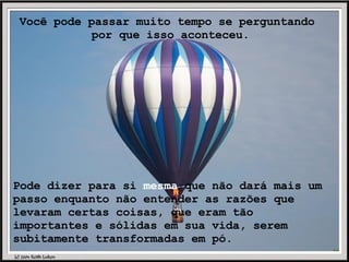 Você pode passar muito tempo se perguntando  por que isso aconteceu. Pode dizer para si  mesma  que não dará mais um passo enquanto não entender as razões que levaram certas coisas, que eram tão importantes e sólidas em sua vida, serem subitamente transformadas em pó. 