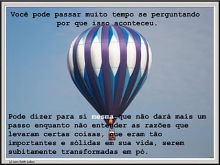 Você pode passar muito tempo se perguntando  por que isso aconteceu. Pode dizer para si  mesma  que não dará mais um passo enquanto não entender as razões que levaram certas coisas, que eram tão importantes e sólidas em sua vida, serem subitamente transformadas em pó. 