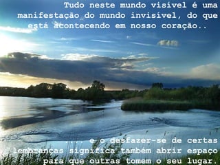 Tudo neste mundo visível é uma manifestação do mundo invisível, do que está acontecendo em nosso coração..  .... e o desfazer-se de certas lembranças significa também abrir espaço para que outras tomem o seu lugar. 