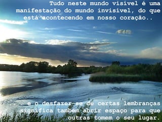 Tudo neste mundo visível é uma manifestação do mundo invisível, do que está acontecendo em nosso coração..  .... e o desfazer-se de certas lembranças significa também abrir espaço para que outras tomem o seu lugar. 