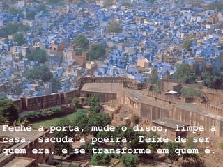 Feche a porta, mude o disco, limpe a casa, sacuda a poeira. Deixe de ser quem era, e se transforme em quem é.     