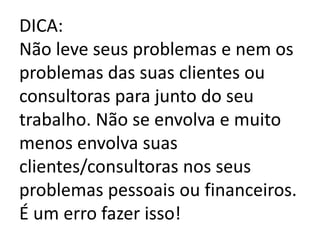 DICA:
Não leve seus problemas e nem os
problemas das suas clientes ou
consultoras para junto do seu
trabalho. Não se envolva e muito
menos envolva suas
clientes/consultoras nos seus
problemas pessoais ou financeiros.
É um erro fazer isso!
 
