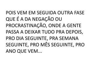POIS VEM EM SEGUIDA OUTRA FASE
QUE É A DA NEGAÇÃO OU
PROCRASTINAÇÃO, ONDE A GENTE
PASSA A DEIXAR TUDO PRA DEPOIS,
PRO DIA SEGUINTE, PRA SEMANA
SEGUINTE, PRO MÊS SEGUINTE, PRO
ANO QUE VEM...
 