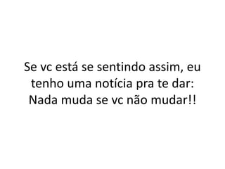 Se vc está se sentindo assim, eu
tenho uma notícia pra te dar:
Nada muda se vc não mudar!!
 