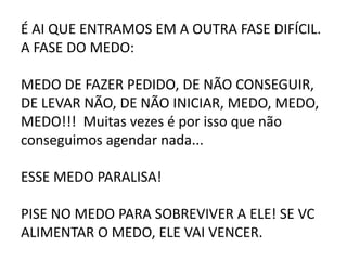 É AI QUE ENTRAMOS EM A OUTRA FASE DIFÍCIL.
A FASE DO MEDO:
MEDO DE FAZER PEDIDO, DE NÃO CONSEGUIR,
DE LEVAR NÃO, DE NÃO INICIAR, MEDO, MEDO,
MEDO!!! Muitas vezes é por isso que não
conseguimos agendar nada...
ESSE MEDO PARALISA!
PISE NO MEDO PARA SOBREVIVER A ELE! SE VC
ALIMENTAR O MEDO, ELE VAI VENCER.
 