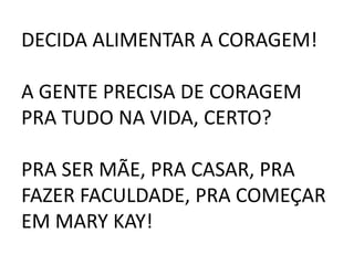 DECIDA ALIMENTAR A CORAGEM!
A GENTE PRECISA DE CORAGEM
PRA TUDO NA VIDA, CERTO?
PRA SER MÃE, PRA CASAR, PRA
FAZER FACULDADE, PRA COMEÇAR
EM MARY KAY!
 